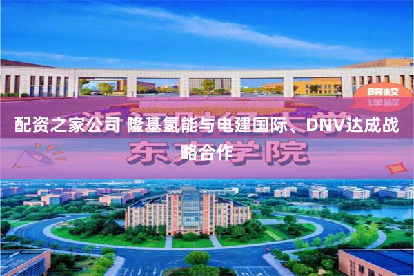 配资之家公司 隆基氢能与电建国际、DNV达成战略合作