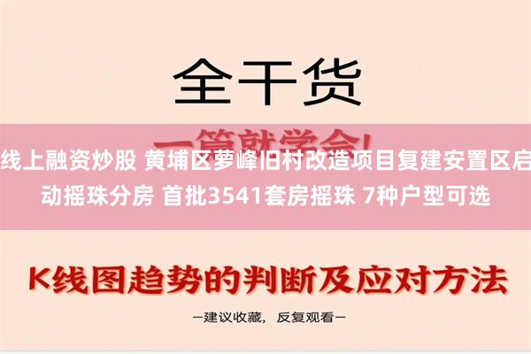 线上融资炒股 黄埔区萝峰旧村改造项目复建安置区启动摇珠分房 首批3541套房摇珠 7种户型可选