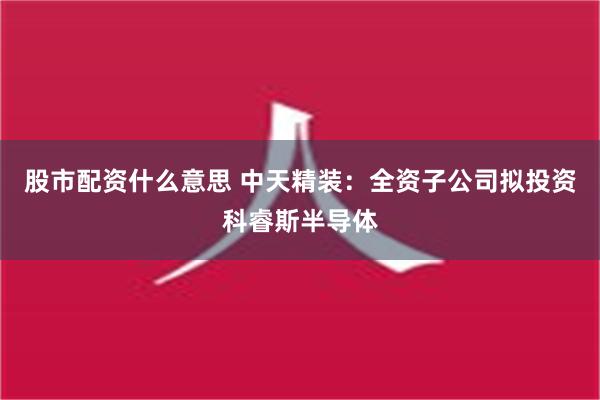 股市配资什么意思 中天精装：全资子公司拟投资科睿斯半导体