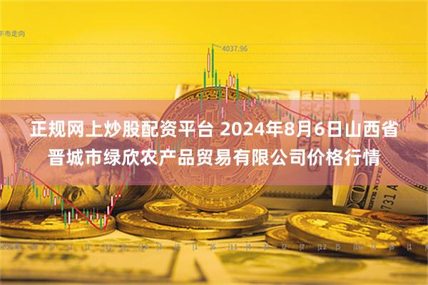 正规网上炒股配资平台 2024年8月6日山西省晋城市绿欣农产品贸易有限公司价格行情