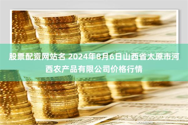 股票配资网站名 2024年8月6日山西省太原市河西农产品有限公司价格行情