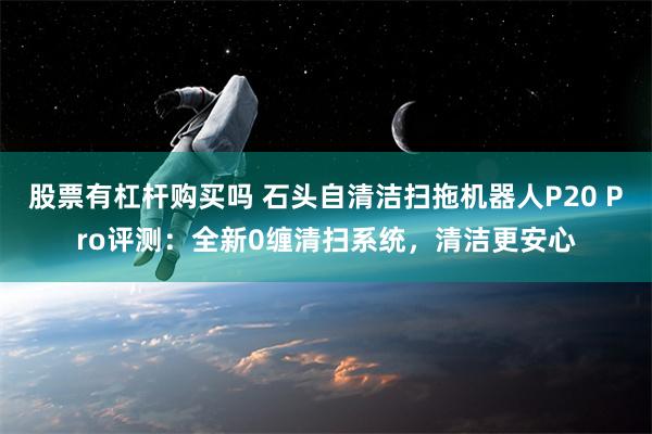 股票有杠杆购买吗 石头自清洁扫拖机器人P20 Pro评测：全新0缠清扫系统，清洁更安心