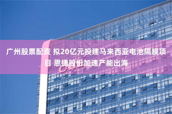 广州股票配资 拟20亿元投建马来西亚电池隔膜项目 恩捷股份加速产能出海