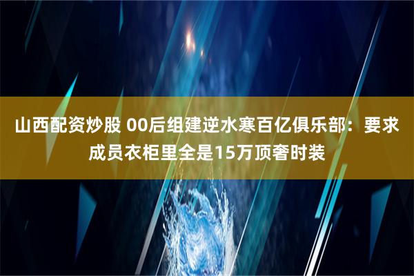 山西配资炒股 00后组建逆水寒百亿俱乐部：要求成员衣柜里全是15万顶奢时装