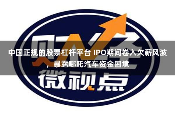 中国正规的股票杠杆平台 IPO期间卷入欠薪风波，暴露哪吒汽车资金困境