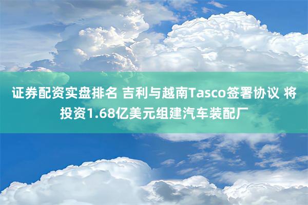 证券配资实盘排名 吉利与越南Tasco签署协议 将投资1.68亿美元组建汽车装配厂