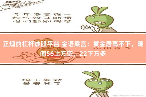 正规的杠杆炒股平台 金语梁言：黄金居高不下，晚间56上方空，22下方多