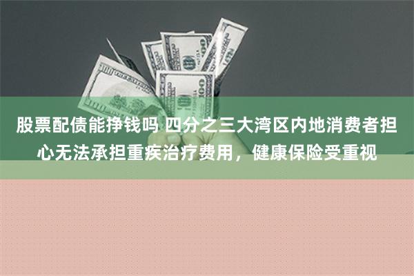 股票配债能挣钱吗 四分之三大湾区内地消费者担心无法承担重疾治疗费用，健康保险受重视