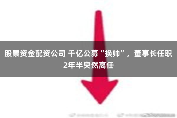 股票资金配资公司 千亿公募“换帅”，董事长任职2年半突然离任