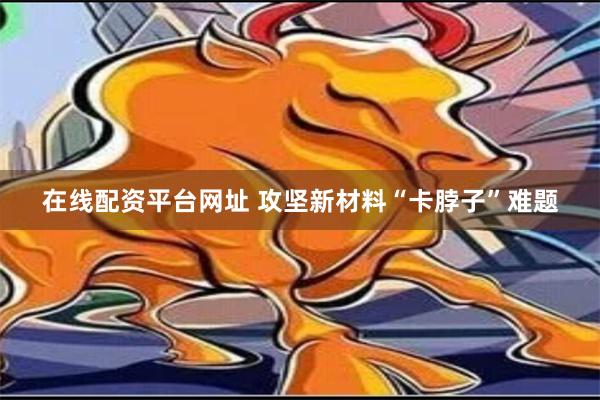 在线配资平台网址 攻坚新材料“卡脖子”难题