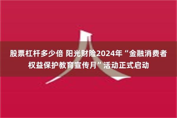 股票杠杆多少倍 阳光财险2024年“金融消费者权益保护教育宣传月”活动正式启动