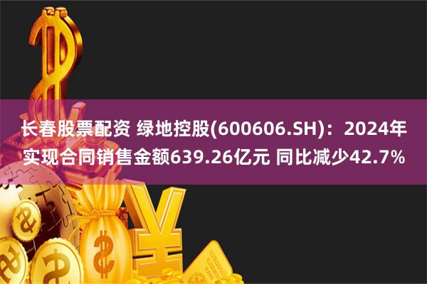 长春股票配资 绿地控股(600606.SH)：2024年实现合同销售金额639.26亿元 同比减少42.7%