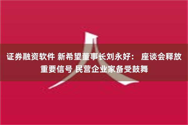 证券融资软件 新希望董事长刘永好： 座谈会释放重要信号 民营企业家备受鼓舞