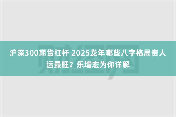 沪深300期货杠杆 2025龙年哪些八字格局贵人运最旺？乐增宏为你详解